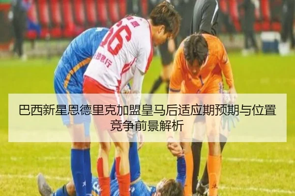巴西新星恩德里克加盟皇马后适应期预期与位置竞争前景解析