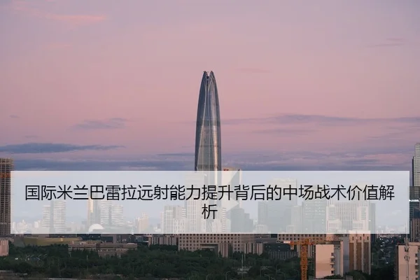 国际米兰巴雷拉远射能力提升背后的中场战术价值解析
