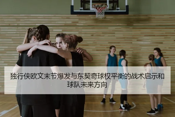 独行侠欧文末节爆发与东契奇球权平衡的战术启示和球队未来方向