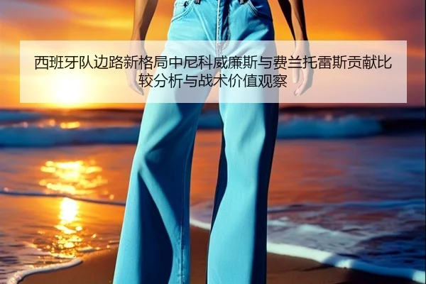 西班牙队边路新格局中尼科威廉斯与费兰托雷斯贡献比较分析与战术价值观察