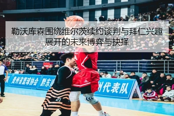 勒沃库森围绕维尔茨续约谈判与拜仁兴趣展开的未来博弈与抉择