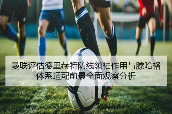 曼联评估德里赫特防线领袖作用与滕哈格体系适配前景全面观察分析