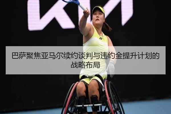 巴萨聚焦亚马尔续约谈判与违约金提升计划的战略布局