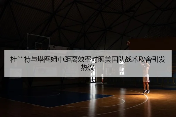 杜兰特与塔图姆中距离效率对照美国队战术取舍引发热议